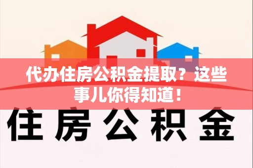 颍州代办住房公积金提取？这些事儿你得知道！