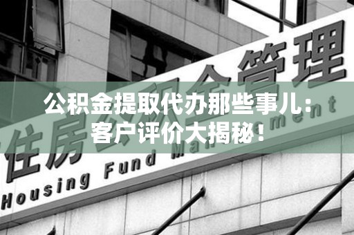 颍州公积金提取代办那些事儿：客户评价大揭秘！