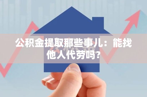 颍州公积金提取那些事儿：能找他人代劳吗？